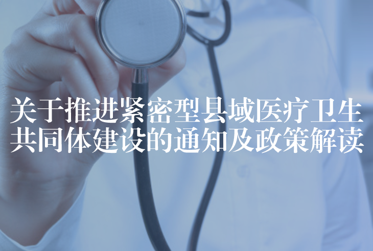 关于推进紧密型县域医疗卫生共同体建设的通知及政策解读